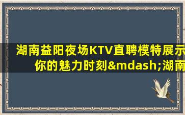 湖南益阳夜场KTV直聘模特展示你的魅力时刻—湖南益阳娱乐会所招聘新机遇新起点热门工作